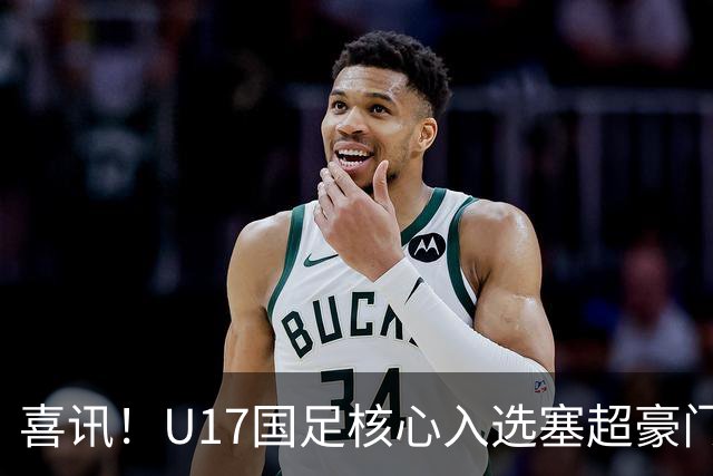 喜讯！U17国足核心入选塞超豪门U19季前集训24人名单，值得期待