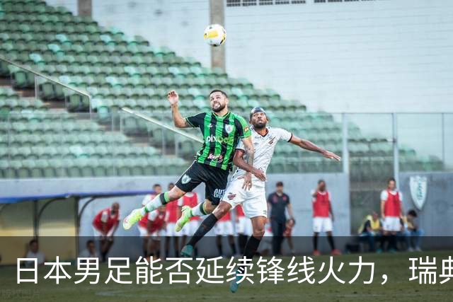 日本男足能否延续锋线火力，瑞典队有何应对？