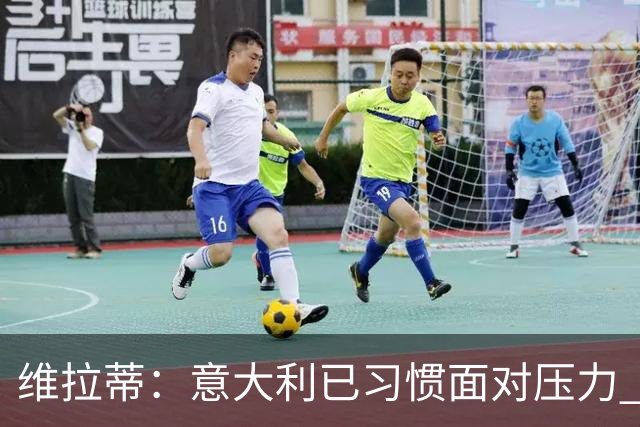 维拉蒂：意大利已习惯面对压力 我们该全力以赴