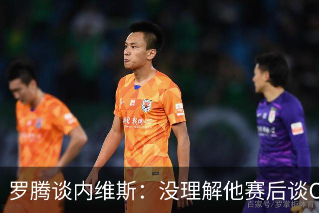 罗腾谈内维斯：没理解他赛后谈C罗的采访 他犯了沟通上的小错误