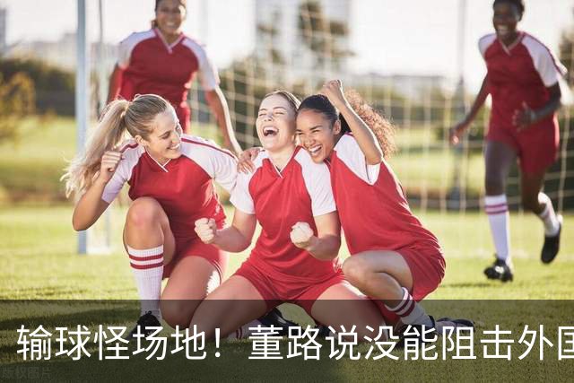 输球怪场地！董路说没能阻击外国队！亚洲明星联：我们是中国球队