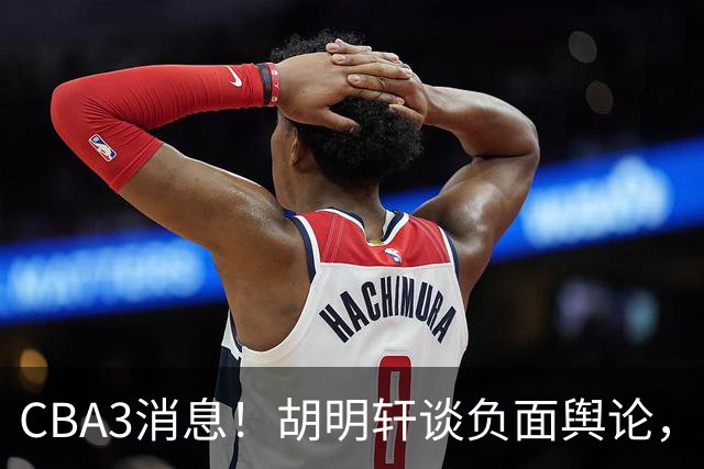 CBA3消息！胡明轩谈负面舆论，张镇麟称赞王哲林，山西新帅非杨鸣！